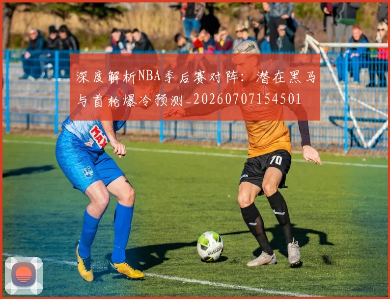 深度解析NBA季后赛对阵：潜在黑马与首轮爆冷预测_20260707154501