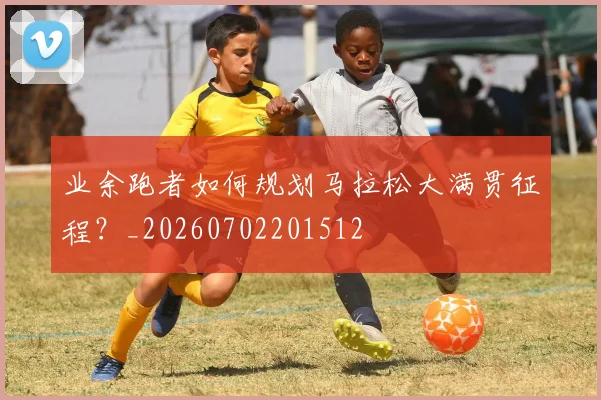 业余跑者如何规划马拉松大满贯征程？_20260702201512