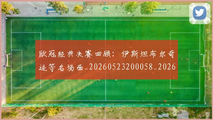 欧冠经典决赛回顾：伊斯坦布尔奇迹等名场面_20260523200058_20260707151620_20260801164732
