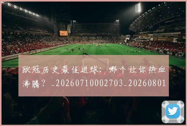 欧冠历史最佳进球:哪个让你热血沸腾?_20260710002703_20260801162805