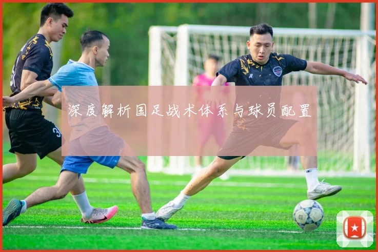 深度解析国足战术体系与球员配置