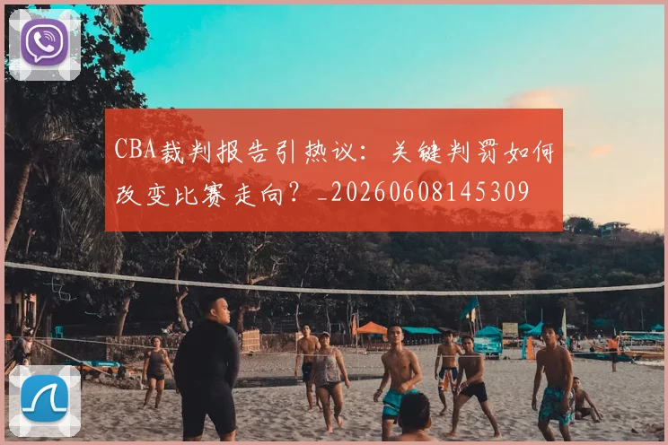 CBA裁判报告引热议：关键判罚如何改变比赛走向？_20260608145309