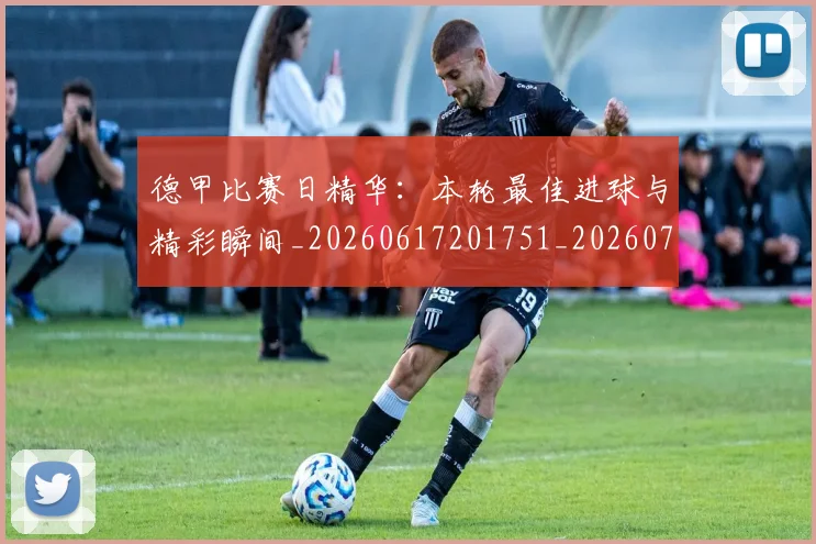 德甲比赛日精华：本轮最佳进球与精彩瞬间_20260617201751_20260722161807