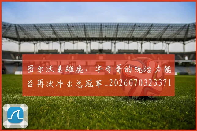 密尔沃基雄鹿，字母哥的统治力能否再次冲击总冠军_20260703233712