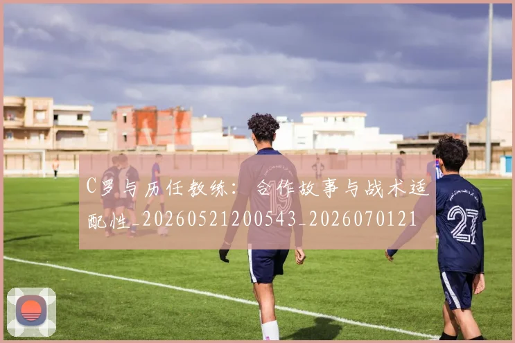 C罗与历任教练：合作故事与战术适配性_20260521200543_20260701212417_20260712050844