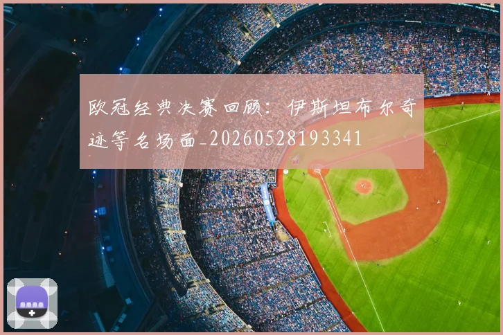 欧冠经典决赛回顾：伊斯坦布尔奇迹等名场面_20260528193341