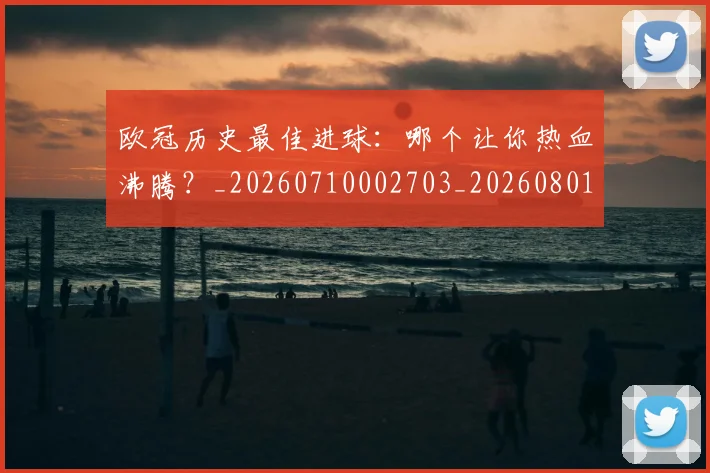 欧冠历史最佳进球：哪个让你热血沸腾？_20260710002703_20260801162805