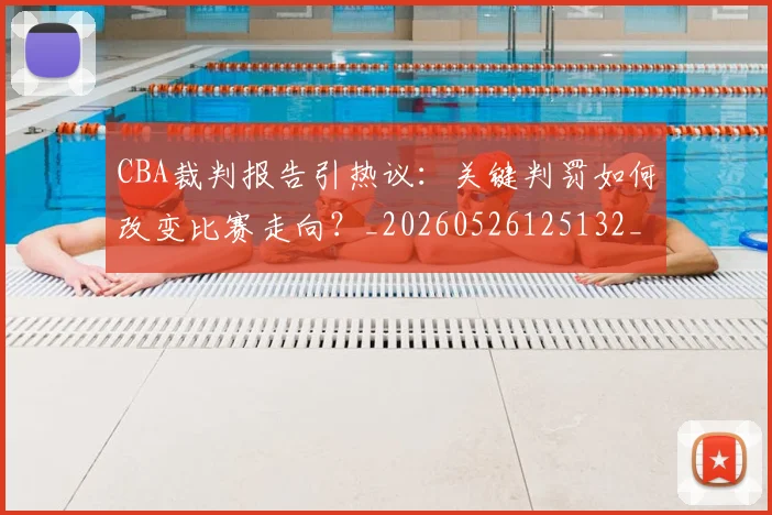 CBA裁判报告引热议:关键判罚如何改变比赛走向?_20260526125132_20260701212027_20260712050351