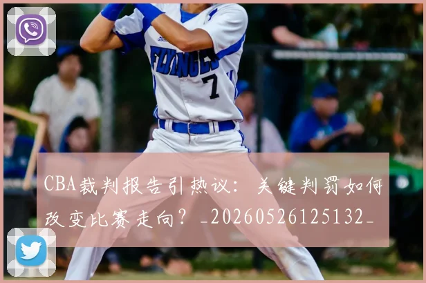 CBA裁判报告引热议：关键判罚如何改变比赛走向？_20260526125132_20260701212027_20260712050351