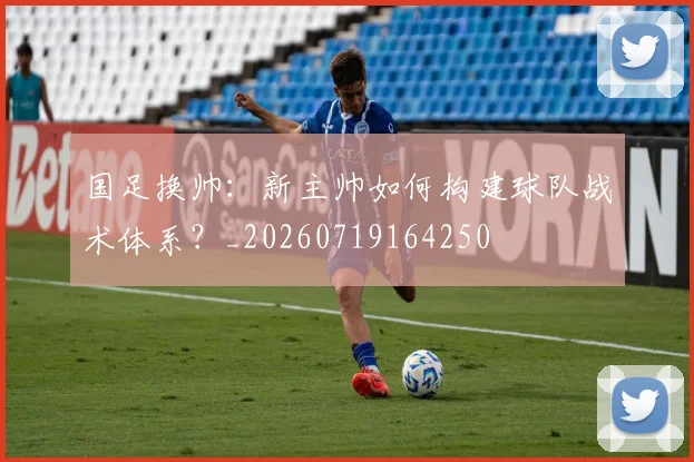 国足换帅：新主帅如何构建球队战术体系？_20260719164250
