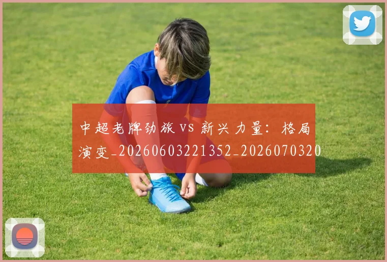 中超老牌劲旅 vs 新兴力量：格局演变_20260603221352_20260703205101