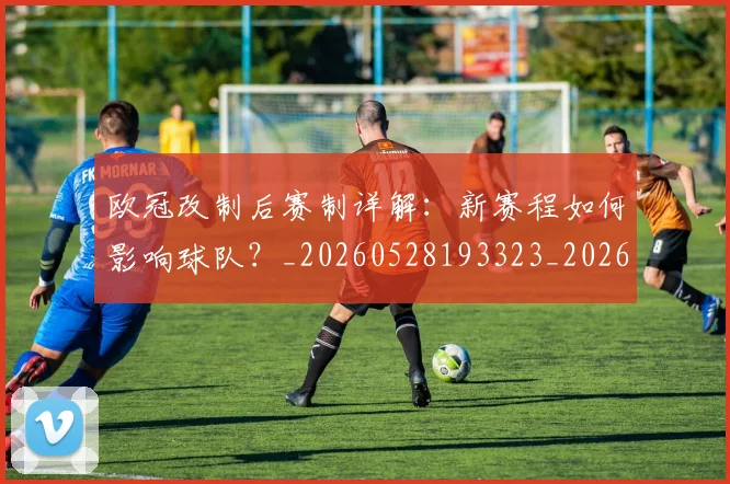 欧冠改制后赛制详解:新赛程如何影响球队?_20260528193323_20260707151118