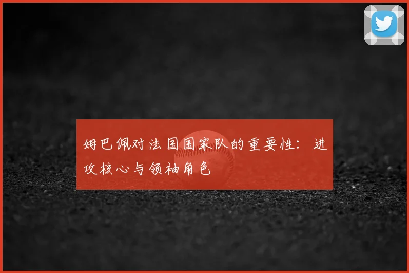 姆巴佩对法国国家队的重要性：进攻核心与领袖角色
