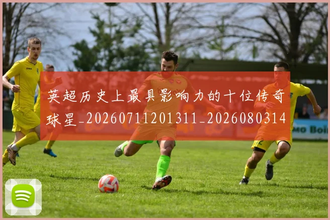 英超历史上最具影响力的十位传奇球星_20260711201311_20260803144850