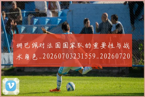 姆巴佩对法国国家队的重要性与战术角色_20260703231559_20260720185438
