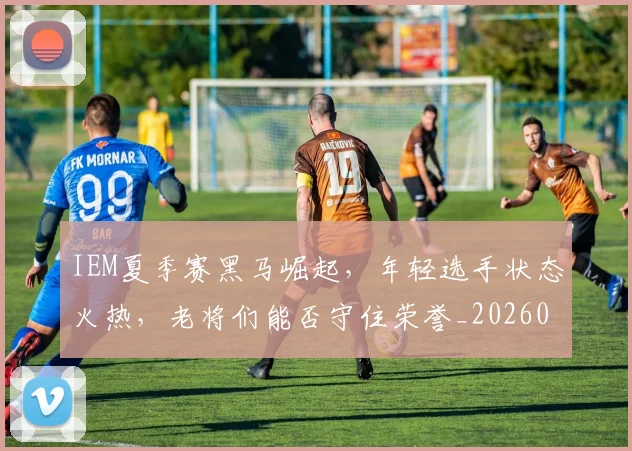 IEM夏季赛黑马崛起，年轻选手状态火热，老将们能否守住荣誉_20260701214600_20260714202828