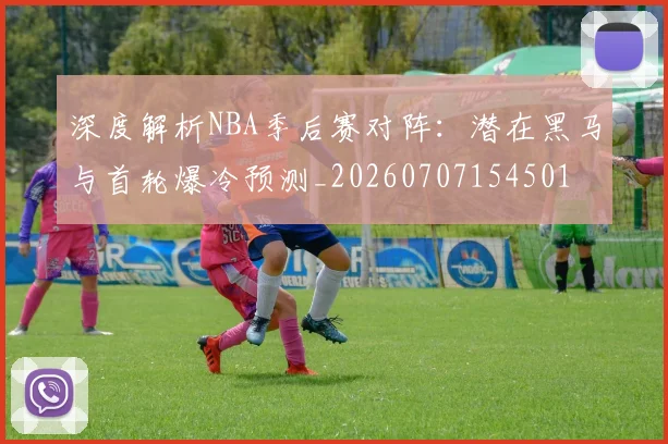 深度解析NBA季后赛对阵：潜在黑马与首轮爆冷预测_20260707154501