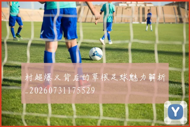 村超爆火背后的草根足球魅力解析_20260731175529