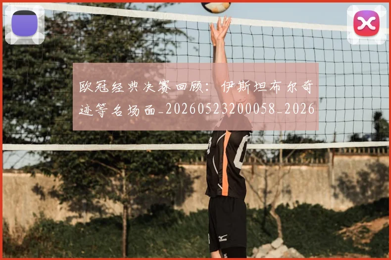 欧冠经典决赛回顾：伊斯坦布尔奇迹等名场面_20260523200058_20260707151620_20260801164732