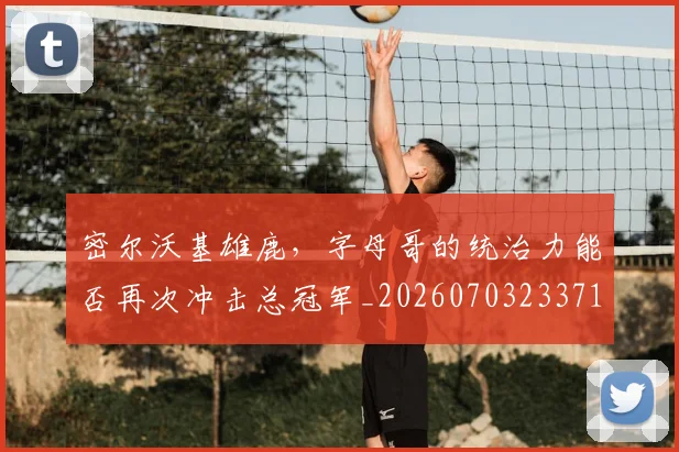 密尔沃基雄鹿，字母哥的统治力能否再次冲击总冠军_20260703233712