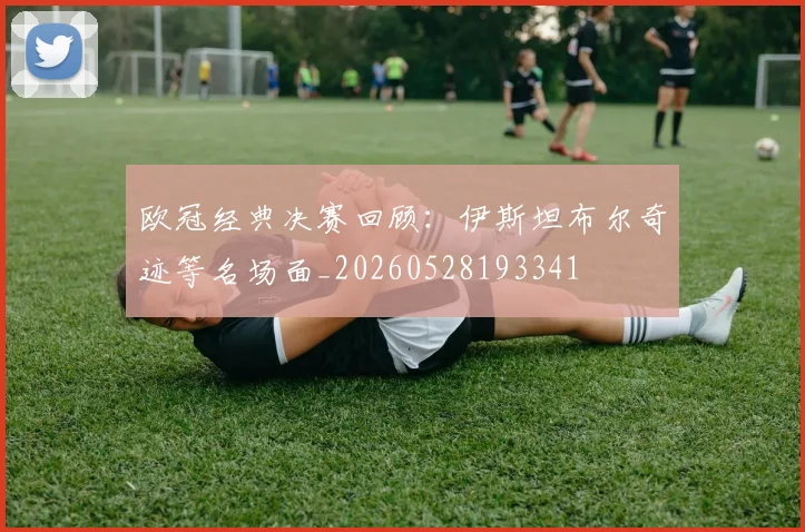 欧冠经典决赛回顾：伊斯坦布尔奇迹等名场面_20260528193341