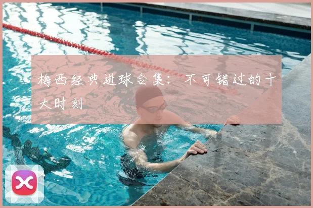 梅西经典进球合集：不可错过的十大时刻