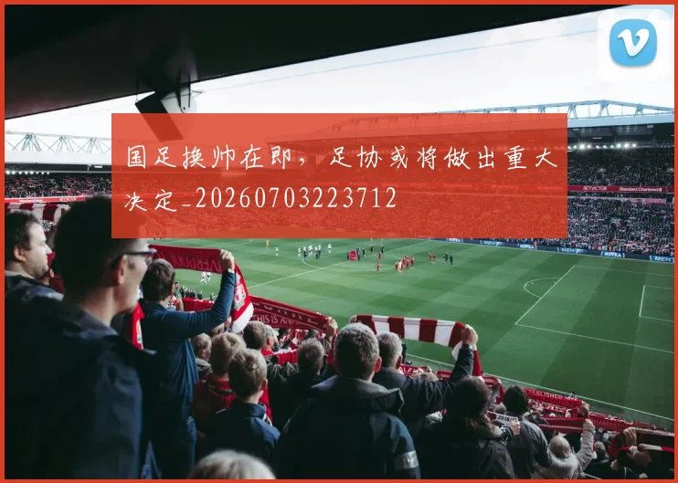 国足换帅在即，足协或将做出重大决定_20260703223712