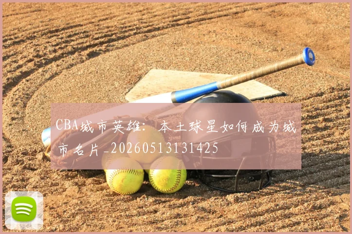 CBA城市英雄：本土球星如何成为城市名片_20260513131425