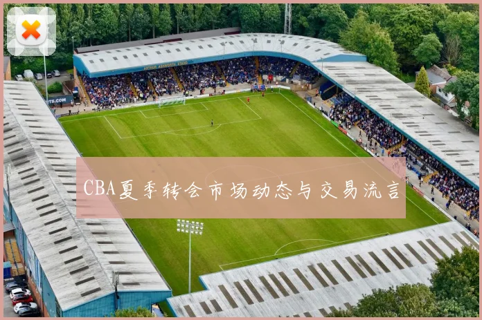 CBA夏季转会市场动态与交易流言