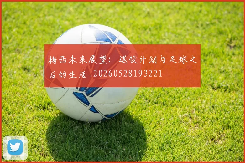 梅西未来展望:退役计划与足球之后的生活_20260528193221