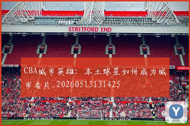 CBA城市英雄：本土球星如何成为城市名片_20260513131425