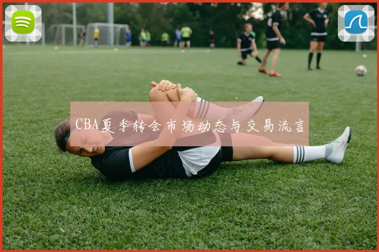 CBA夏季转会市场动态与交易流言