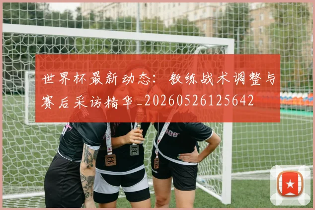 世界杯最新动态:教练战术调整与赛后采访精华_20260526125642