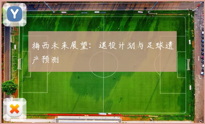 梅西未来展望:退役计划与足球遗产预测