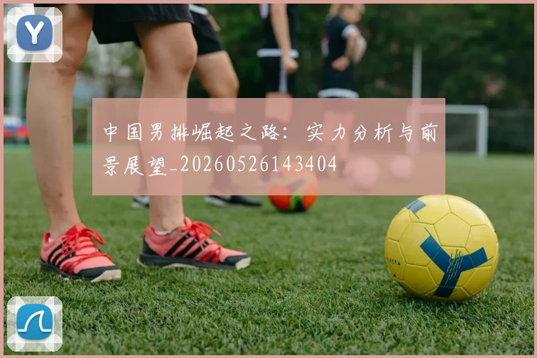 中国男排崛起之路:实力分析与前景展望_20260526143404