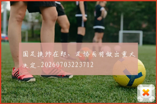 国足换帅在即，足协或将做出重大决定_20260703223712