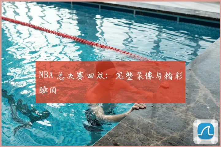 NBA 总决赛回放：完整录像与精彩瞬间