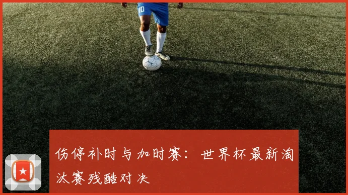 伤停补时与加时赛：世界杯最新淘汰赛残酷对决