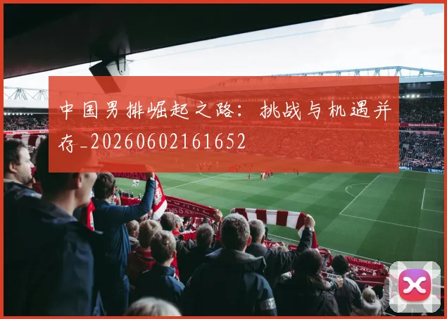 中国男排崛起之路:挑战与机遇并存_20260602161652