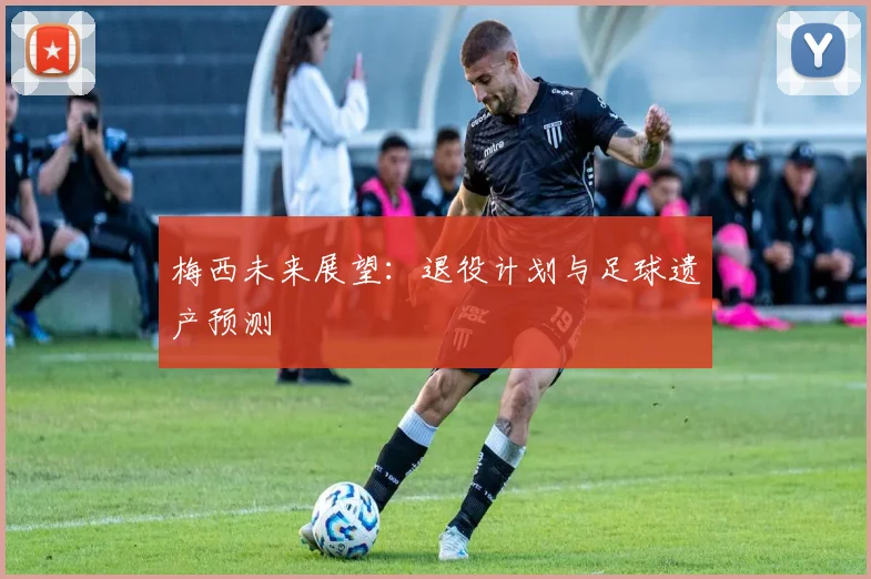 梅西未来展望:退役计划与足球遗产预测