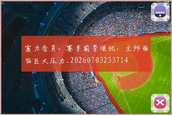 富力告负，赛季前景堪忧，主帅面临巨大压力_20260703233714
