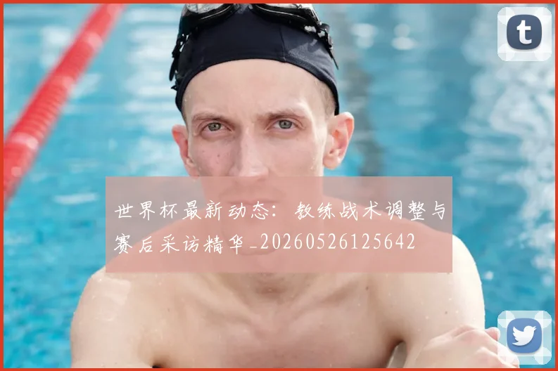 世界杯最新动态:教练战术调整与赛后采访精华_20260526125642