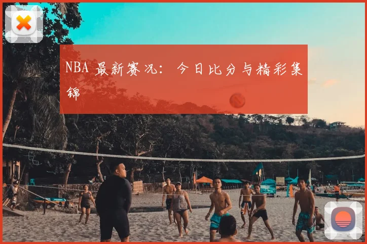 NBA 最新赛况:今日比分与精彩集锦