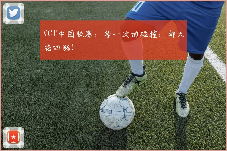 VCT中国联赛,每一次的碰撞,都火花四溅!