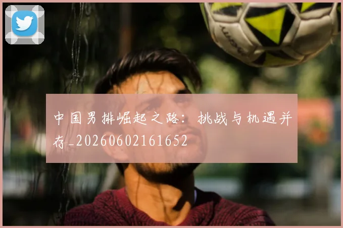 中国男排崛起之路：挑战与机遇并存_20260602161652