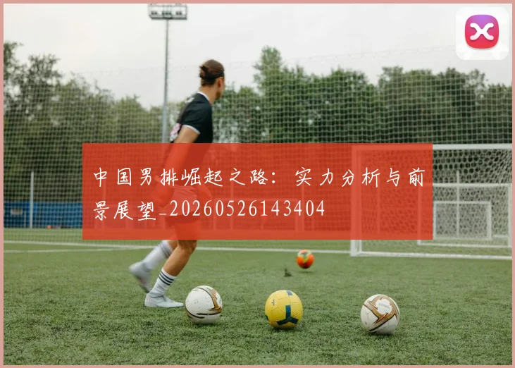中国男排崛起之路:实力分析与前景展望_20260526143404